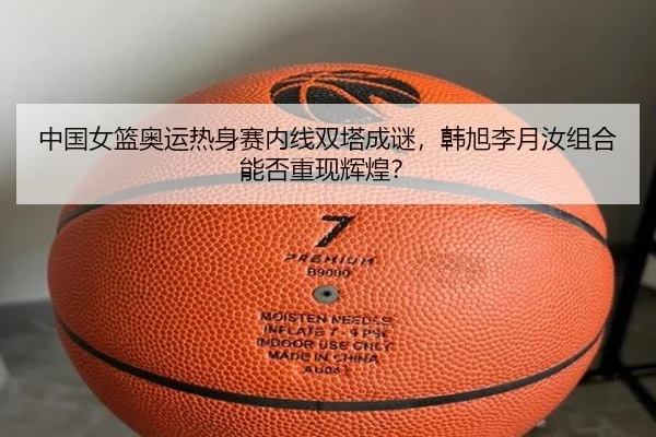 中国女篮奥运热身赛内线双塔成谜，韩旭李月汝组合能否重现辉煌？